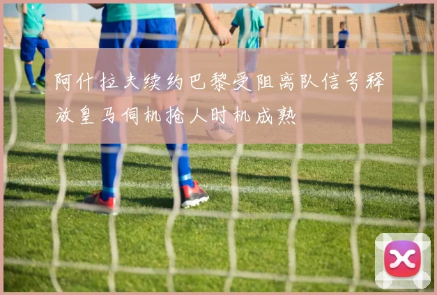阿什拉夫续约巴黎受阻离队信号释放皇马伺机抢人时机成熟