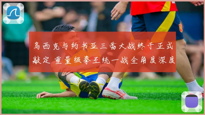 乌西克与约书亚三番大战终于正式敲定 重量级拳王统一战全角度深度前瞻分析