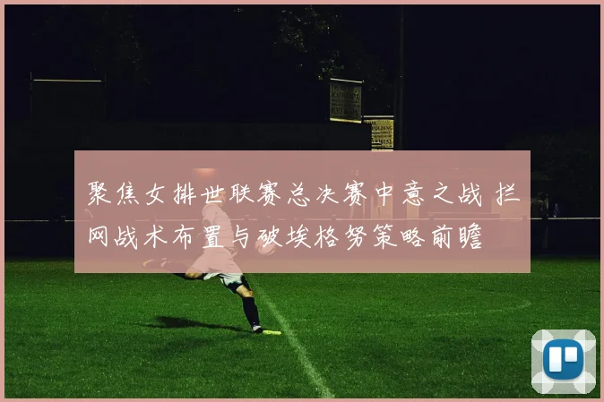 聚焦女排世联赛总决赛中意之战 拦网战术布置与破埃格努策略前瞻