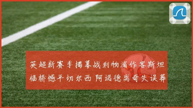英超新赛季揭幕战利物浦作客斯坦福桥憾平切尔西 阿诺德离奇失误葬送好局深度复盘