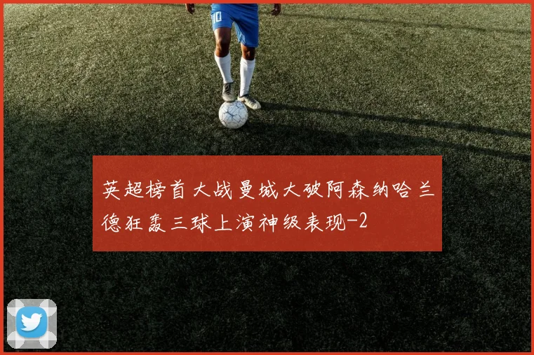 英超榜首大战曼城大破阿森纳哈兰德狂轰三球上演神级表现
