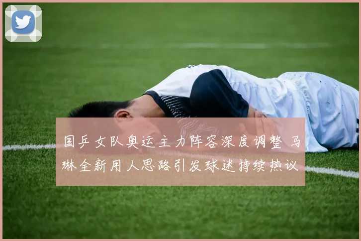 国乒女队奥运主力阵容深度调整 马琳全新用人思路引发球迷持续热议