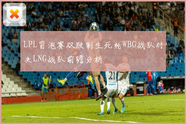 LPL冒泡赛双败制生死轮WBG战队对决LNG战队前瞻分析