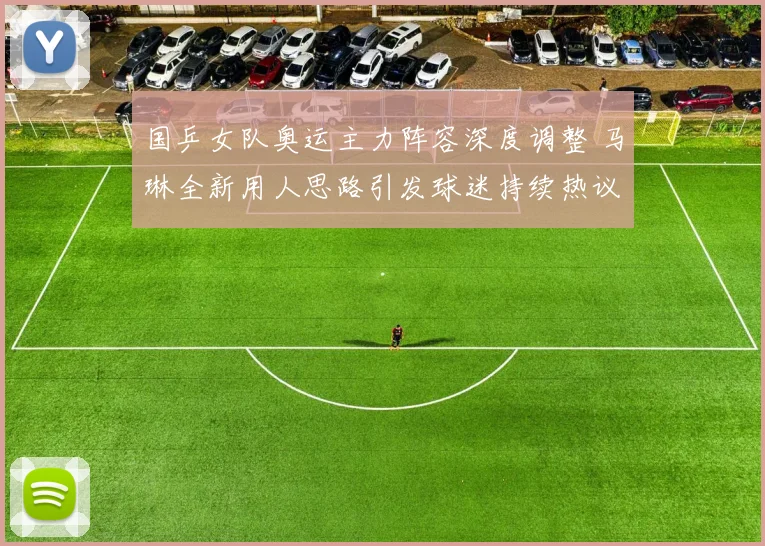 国乒女队奥运主力阵容深度调整 马琳全新用人思路引发球迷持续热议
