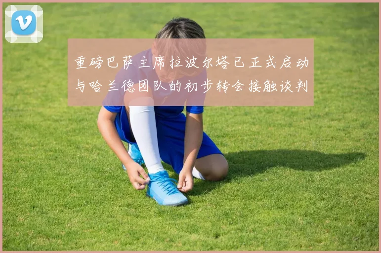 重磅巴萨主席拉波尔塔已正式启动与哈兰德团队的初步转会接触谈判