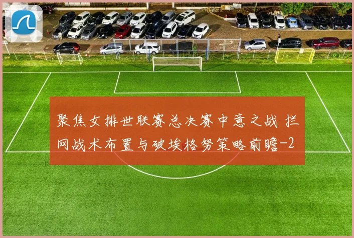 聚焦女排世联赛总决赛中意之战 拦网战术布置与破埃格努策略前瞻