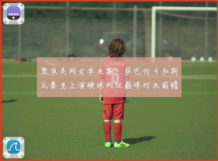 聚焦美网女单决赛：萨巴伦卡和斯瓦泰克上演硬地网坛巅峰对决前瞻分析
