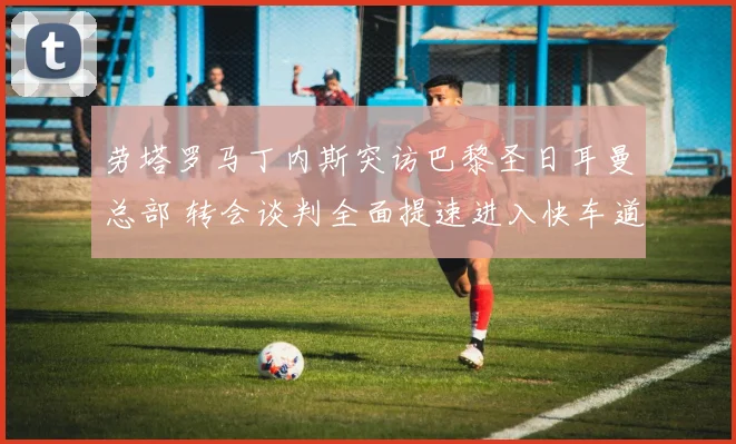 劳塔罗马丁内斯突访巴黎圣日耳曼总部 转会谈判全面提速进入快车道
