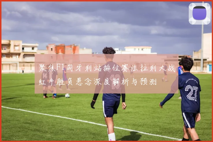 聚焦F1匈牙利站排位赛法拉利大战红牛胜负悬念深度解析与预测