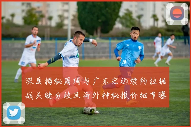 深度揭秘周琦与广东宏远续约拉锯战关键分歧及海外神秘报价细节曝光