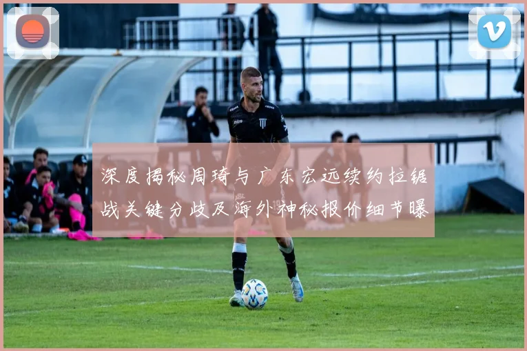 深度揭秘周琦与广东宏远续约拉锯战关键分歧及海外神秘报价细节曝光