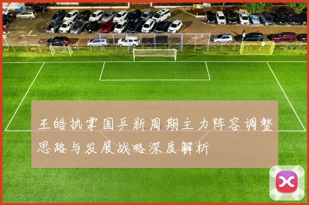 王皓执掌国乒新周期主力阵容调整思路与发展战略深度解析