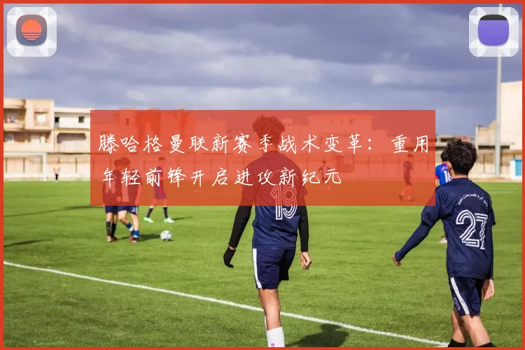 滕哈格曼联新赛季战术变革：重用年轻前锋开启进攻新纪元