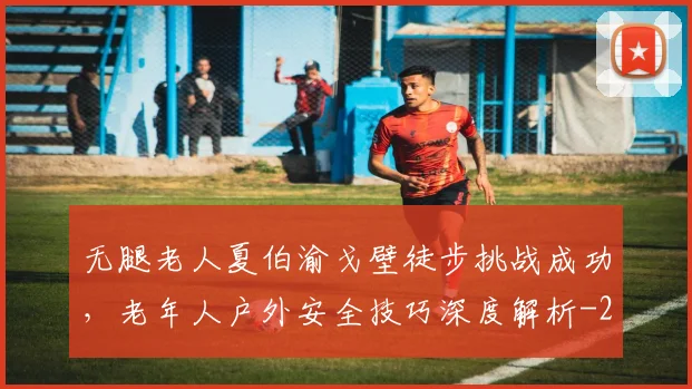 无腿老人夏伯渝戈壁徒步挑战成功,老年人户外安全技巧深度解析