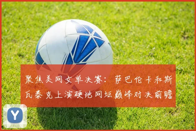 聚焦美网女单决赛：萨巴伦卡和斯瓦泰克上演硬地网坛巅峰对决前瞻分析