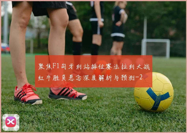 聚焦F1匈牙利站排位赛法拉利大战红牛胜负悬念深度解析与预测