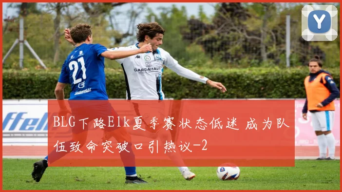 BLG下路Elk夏季赛状态低迷 成为队伍致命突破口引热议