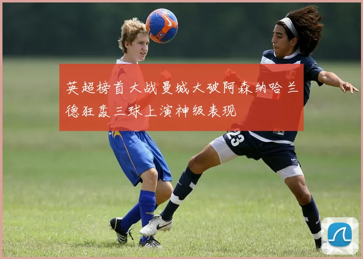 英超榜首大战曼城大破阿森纳哈兰德狂轰三球上演神级表现