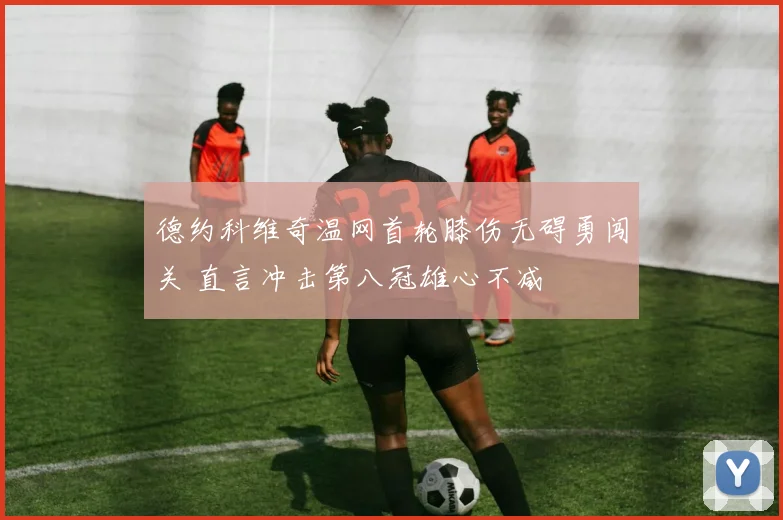 德约科维奇温网首轮膝伤无碍勇闯关 直言冲击第八冠雄心不减