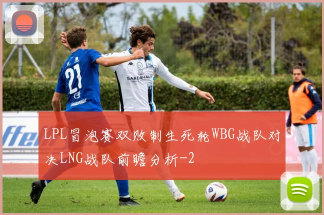 LPL冒泡赛双败制生死轮WBG战队对决LNG战队前瞻分析