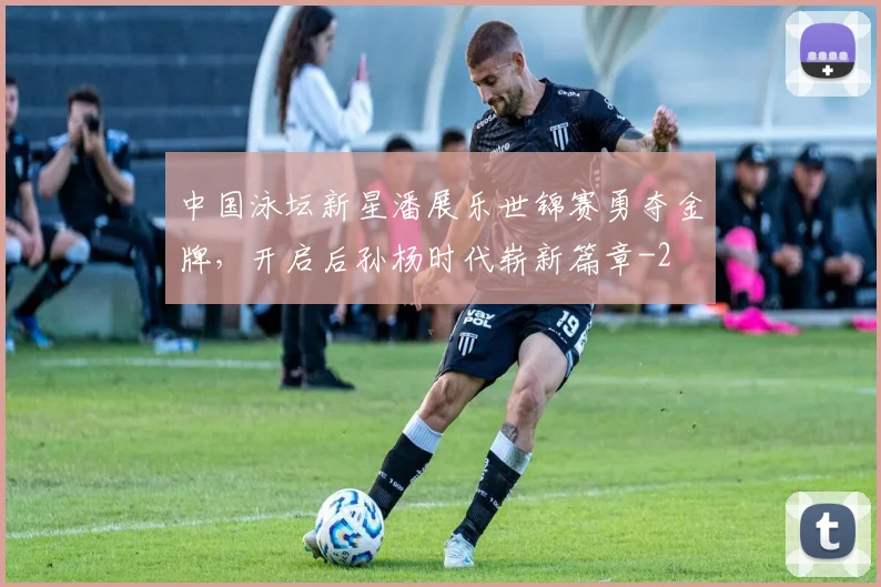 中国泳坛新星潘展乐世锦赛勇夺金牌，开启后孙杨时代崭新篇章