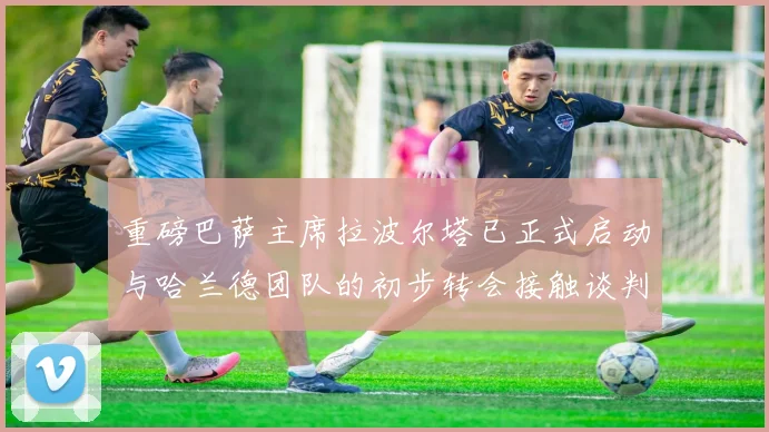 重磅巴萨主席拉波尔塔已正式启动与哈兰德团队的初步转会接触谈判